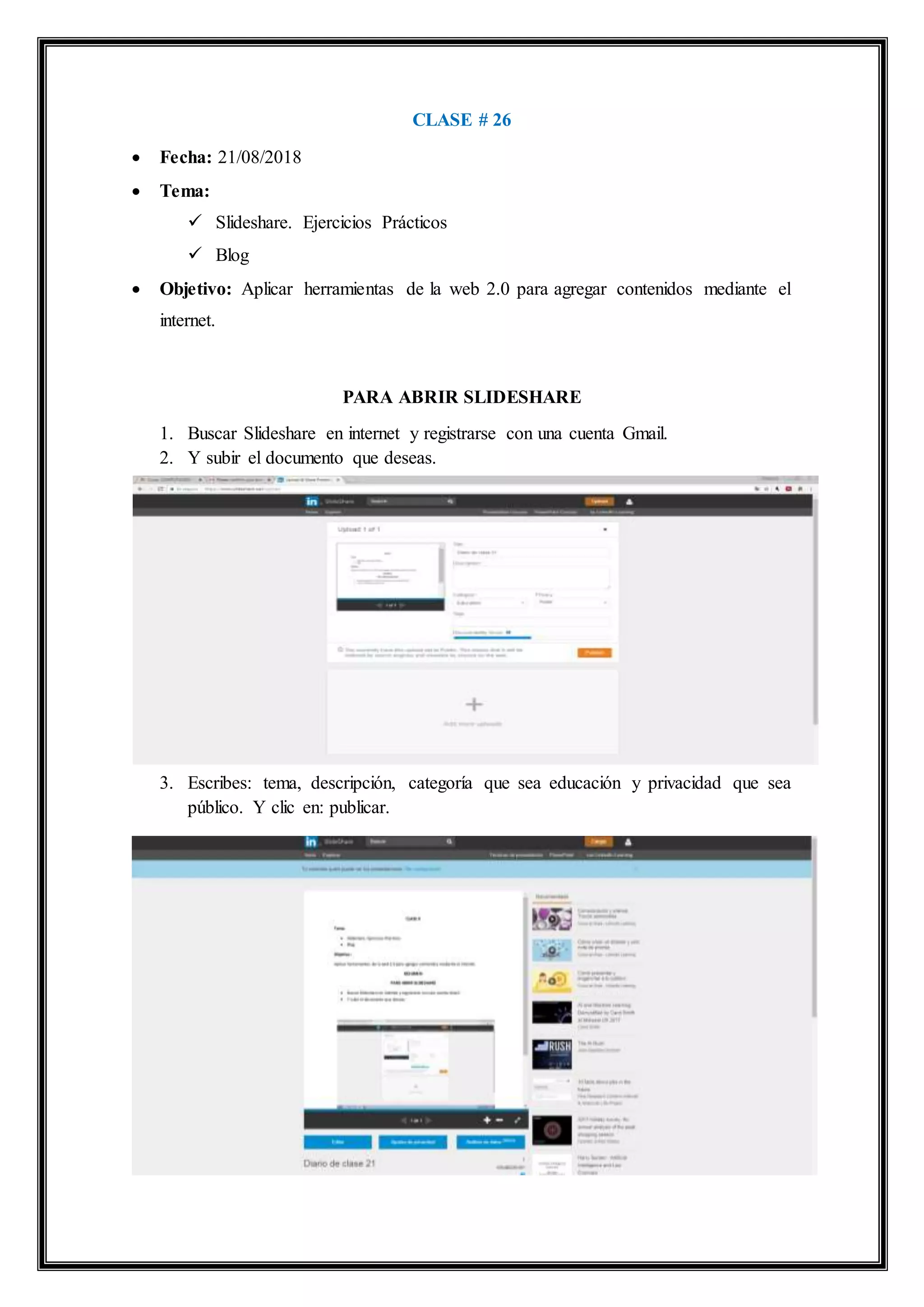 CLASE # 26
 Fecha: 21/08/2018
 Tema:
 Slideshare. Ejercicios Prácticos
 Blog
 Objetivo: Aplicar herramientas de la web 2.0 para agregar contenidos mediante el
internet.
PARA ABRIR SLIDESHARE
1. Buscar Slideshare en internet y registrarse con una cuenta Gmail.
2. Y subir el documento que deseas.
3. Escribes: tema, descripción, categoría que sea educación y privacidad que sea
público. Y clic en: publicar.
 