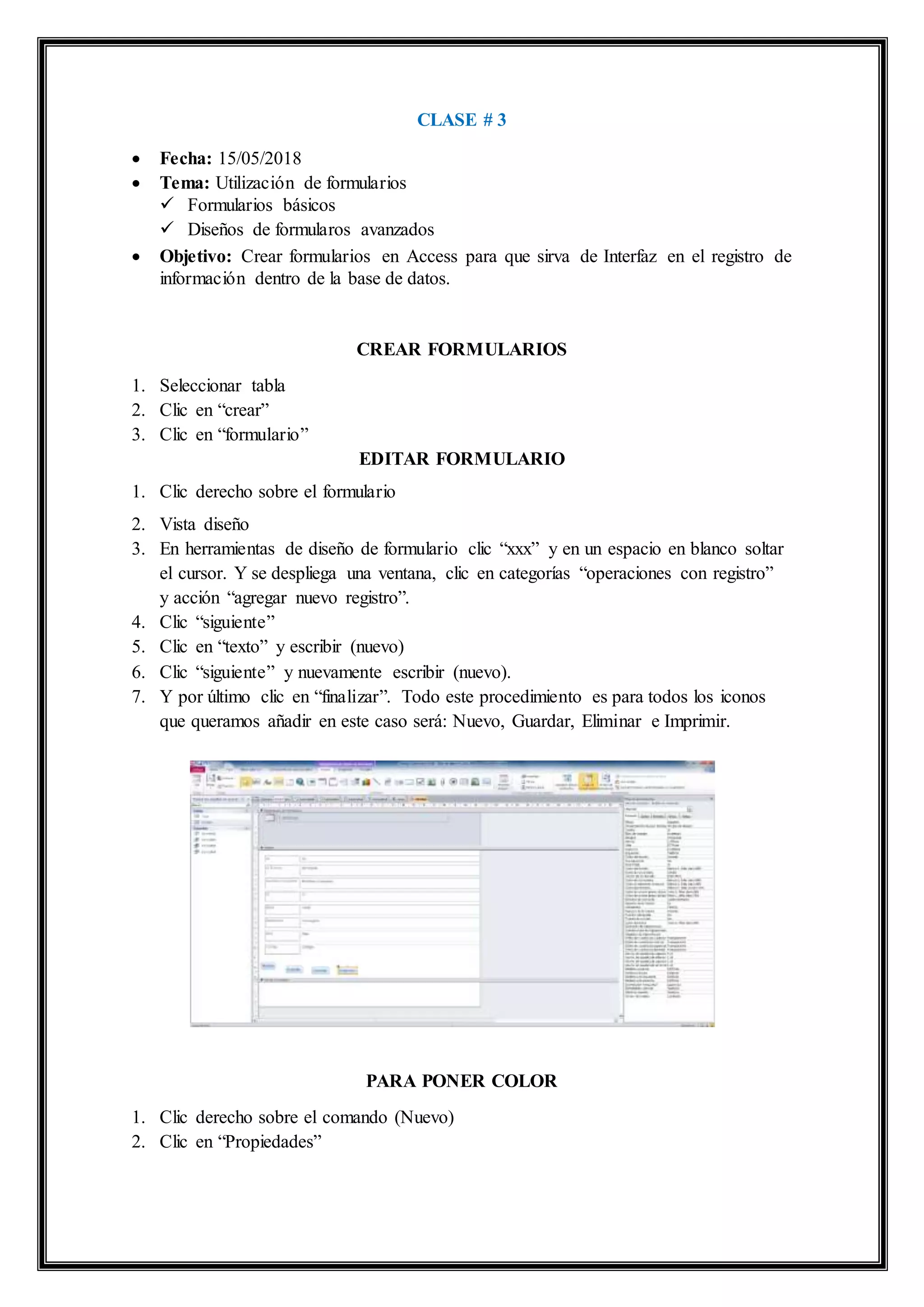 CLASE # 3
 Fecha: 15/05/2018
 Tema: Utilización de formularios
 Formularios básicos
 Diseños de formularos avanzados
 Objetivo: Crear formularios en Access para que sirva de Interfaz en el registro de
información dentro de la base de datos.
CREAR FORMULARIOS
1. Seleccionar tabla
2. Clic en “crear”
3. Clic en “formulario”
EDITAR FORMULARIO
1. Clic derecho sobre el formulario
2. Vista diseño
3. En herramientas de diseño de formulario clic “xxx” y en un espacio en blanco soltar
el cursor. Y se despliega una ventana, clic en categorías “operaciones con registro”
y acción “agregar nuevo registro”.
4. Clic “siguiente”
5. Clic en “texto” y escribir (nuevo)
6. Clic “siguiente” y nuevamente escribir (nuevo).
7. Y por último clic en “finalizar”. Todo este procedimiento es para todos los iconos
que queramos añadir en este caso será: Nuevo, Guardar, Eliminar e Imprimir.
PARA PONER COLOR
1. Clic derecho sobre el comando (Nuevo)
2. Clic en “Propiedades”
 