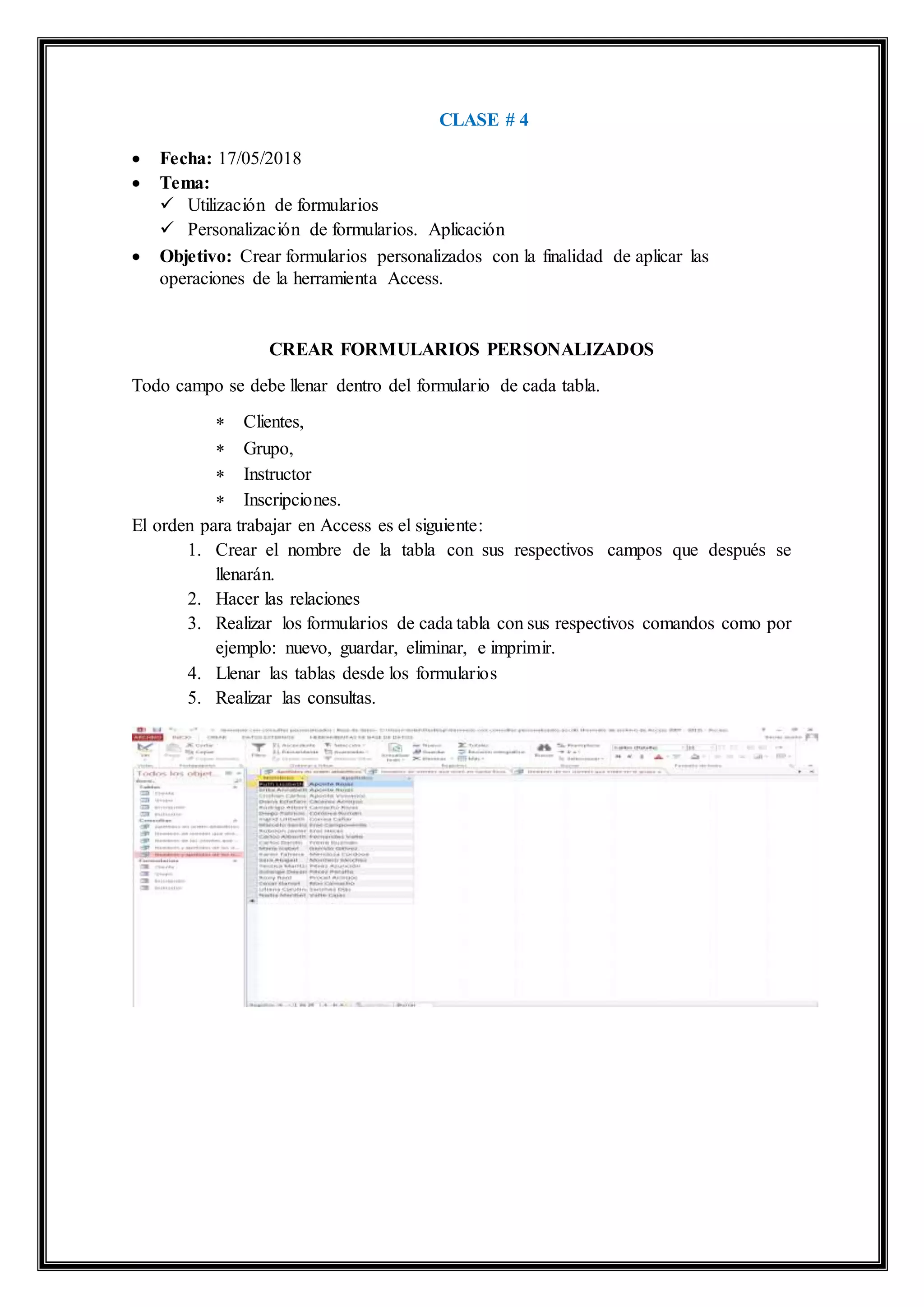 CLASE # 4
 Fecha: 17/05/2018
 Tema:
 Utilización de formularios
 Personalización de formularios. Aplicación
 Objetivo: Crear formularios personalizados con la finalidad de aplicar las
operaciones de la herramienta Access.
CREAR FORMULARIOS PERSONALIZADOS
Todo campo se debe llenar dentro del formulario de cada tabla.
 Clientes,
 Grupo,
 Instructor
 Inscripciones.
El orden para trabajar en Access es el siguiente:
1. Crear el nombre de la tabla con sus respectivos campos que después se
llenarán.
2. Hacer las relaciones
3. Realizar los formularios de cada tabla con sus respectivos comandos como por
ejemplo: nuevo, guardar, eliminar, e imprimir.
4. Llenar las tablas desde los formularios
5. Realizar las consultas.
 