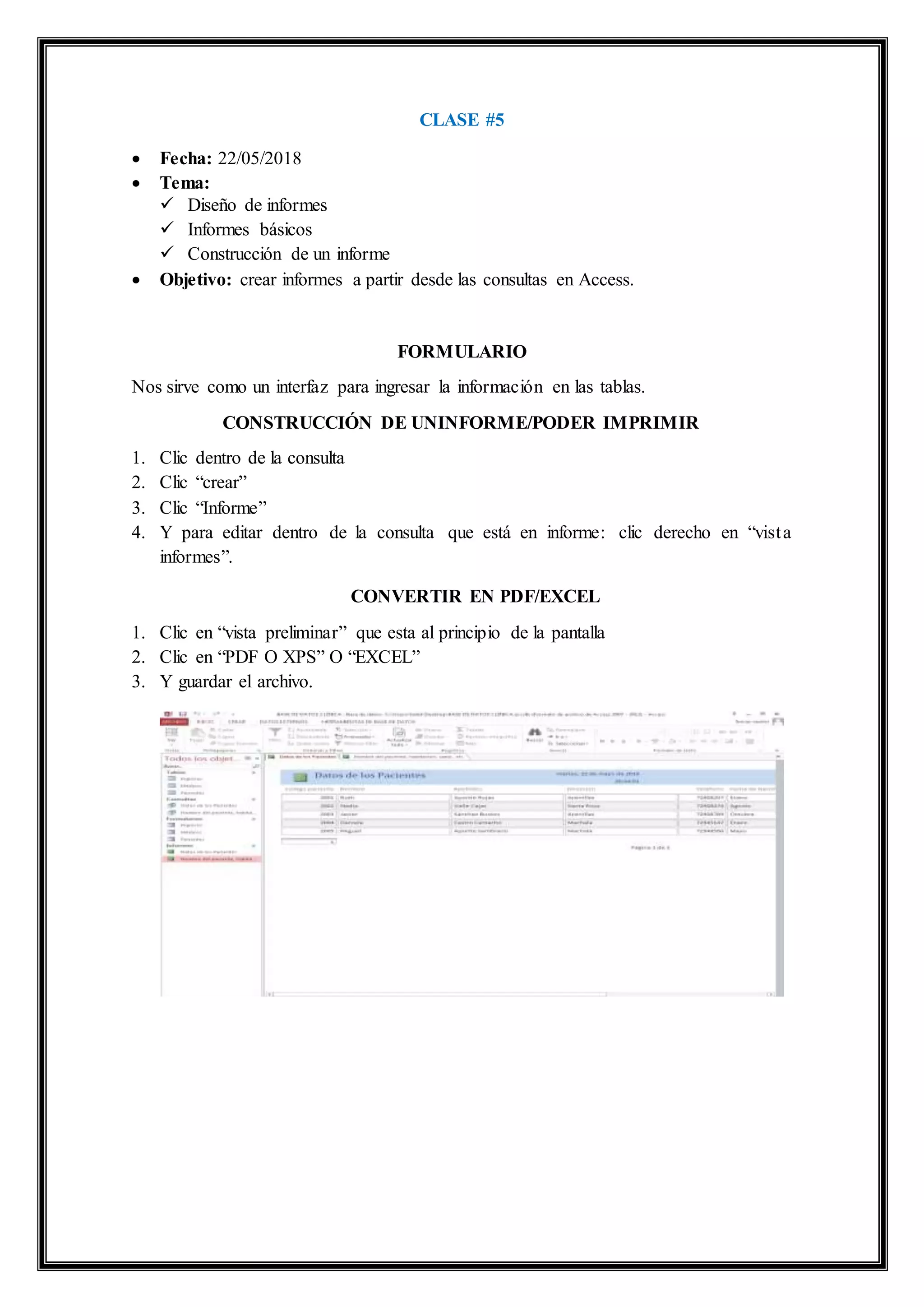 CLASE #5
 Fecha: 22/05/2018
 Tema:
 Diseño de informes
 Informes básicos
 Construcción de un informe
 Objetivo: crear informes a partir desde las consultas en Access.
FORMULARIO
Nos sirve como un interfaz para ingresar la información en las tablas.
CONSTRUCCIÓN DE UNINFORME/PODER IMPRIMIR
1. Clic dentro de la consulta
2. Clic “crear”
3. Clic “Informe”
4. Y para editar dentro de la consulta que está en informe: clic derecho en “vista
informes”.
CONVERTIR EN PDF/EXCEL
1. Clic en “vista preliminar” que esta al principio de la pantalla
2. Clic en “PDF O XPS” O “EXCEL”
3. Y guardar el archivo.
 