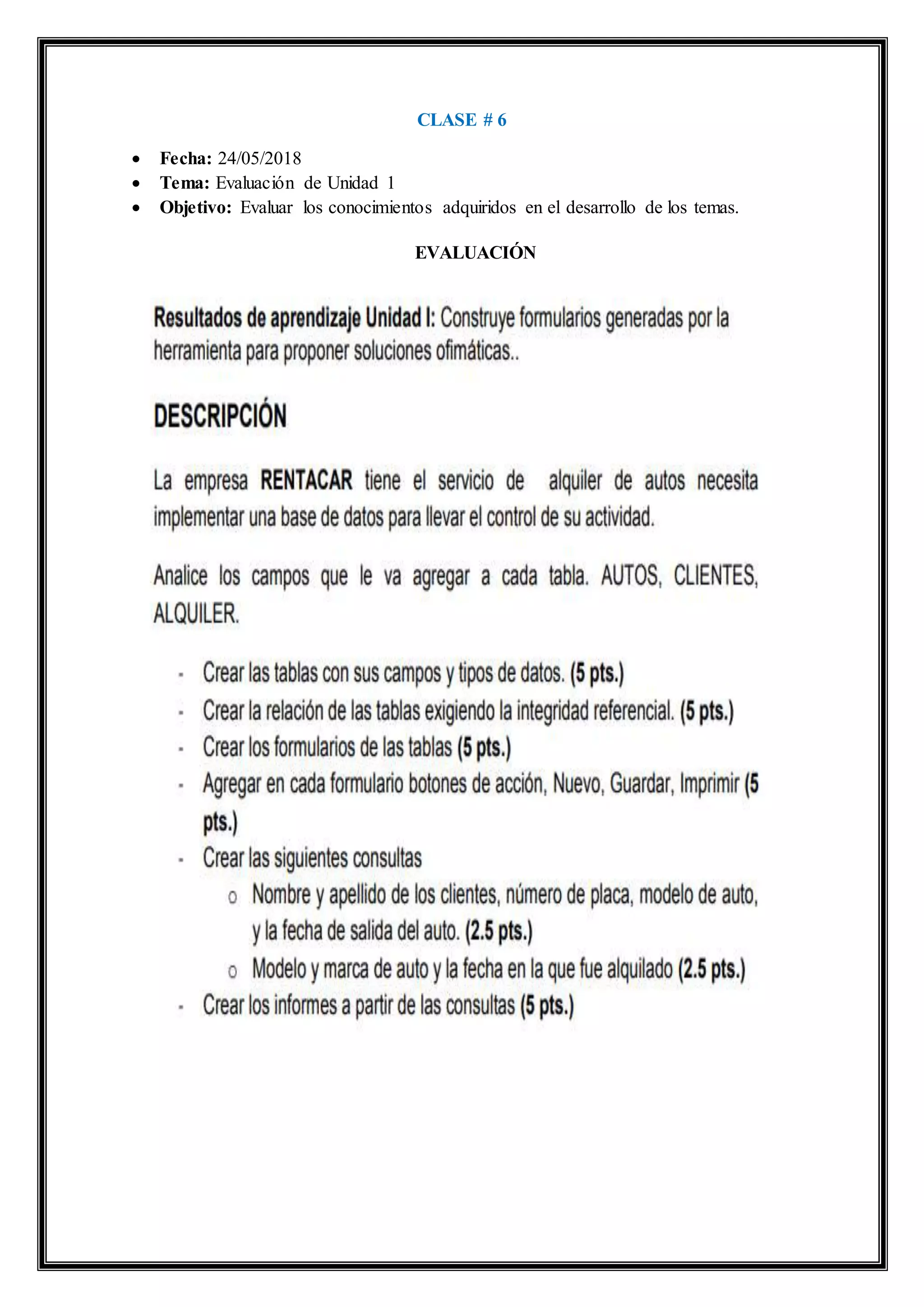 CLASE # 6
 Fecha: 24/05/2018
 Tema: Evaluación de Unidad 1
 Objetivo: Evaluar los conocimientos adquiridos en el desarrollo de los temas.
EVALUACIÓN
 