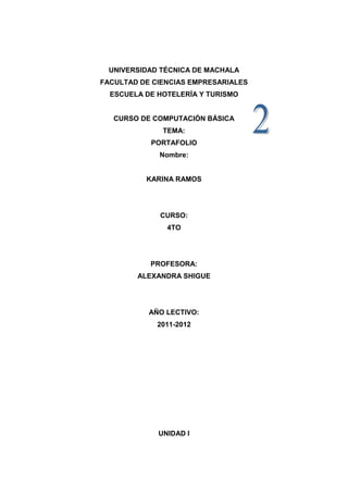 UNIVERSIDAD TÉCNICA DE MACHALA
FACULTAD DE CIENCIAS EMPRESARIALES
  ESCUELA DE HOTELERÍA Y TURISMO


   CURSO DE COMPUTACIÓN BÁSICA
              TEMA:
           PORTAFOLIO
             Nombre:


          KARINA RAMOS




             CURSO:
               4TO




           PROFESORA:
        ALEXANDRA SHIGUE




           AÑO LECTIVO:
             2011-2012




             UNIDAD I
 