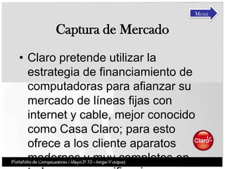 Captura de Mercado
• Claro pretende utilizar la
estrategia de financiamiento de
computadoras para afianzar su
mercado de líneas fijas con
internet y cable, mejor conocido
como Casa Claro; para esto
ofrece a los cliente aparatos
modernos y muy completos en
Menú
 