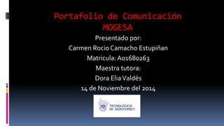 Portafolio de Comunicación 
MOGESA 
Presentado por: 
Carmen Rocio Camacho Estupiñan 
Matricula: A01680263 
Maestra tutora: 
Dora Elia Valdés 
14 de Noviembre del 2014 
 