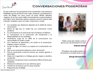 Conversaciones Poderosas
“Habla cuando estés molesto y harás el
discurso que más lamentarás en tu vida.”
Ambrose Bierce
“El problema más simple y grande en la
comunicación es la ilusión de que ocurrió”
George Bernard Shaw
En esta conferencia los participantes serán introducidos a herramientas y
habilidades que les permitirán crear mayor alineación y entendimiento a
través del diálogo con otros acerca de temas difíciles: delicados,
riesgosos, de los que cuesta hablar, emocionalmente comprometedores,
para lograr tomar decisiones mejores conjuntas, construir mejores ideas
y alcanzar resultados a partir de mayor compromiso y unidad.
Los resultados que obtenemos dependen de la calidad de nuestra
comunicación
Detrás de algo que no resulta hay una conversación crucial
pendiente
La comunicación en la construcción de la Conﬁanza y la Relación
La comunicación en la construcción del Compromiso y la
Responsabilidad con los resultados
Haciéndome cargo de mi 100% de la comunicación: mis
oportunidades de cambio y poder
Los 3 dominios de observación y de cambio en la conversación:
lenguaje, cuerpo y emoción
Lo que me digo a mí mismo y su impacto en la conversación con
otros
Qué es una conversación poderosa y cómo reconocerla
Ante la conversación crucial los caminos son: evasión, agresión y
asertividad
Claves de la seguridad en el diálogo: genuino respeto y beneﬁcio
compartido
Reconocer mis patrones ante la conversación difícil y técnicas para
cambiarlos
Mantenerme enfocado en lo que realmente quiero
Transformar las historias que me estoy contando
Prepararme para el diálogo
lunes 22 de febrero de 2016
 