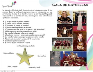 Gala de Estrellas
La sala está ambientada desde el exterior como una gala de entrega de los
premios Oscar. La conferencia comenzará con un intercambio con los
participantes al estilo de la alfombra roja de las estrellas de Hollywood
entrevistando a las estrellas en sala y construyendo ideas sobre lo que
signiﬁca ser una estrella.
¿Con qué asocias la palabra estrella?
¿Quiénes son tus estrellas favoritas?
¿Qué tienen en común las estrellas?
¿Cómo crees que se llega a ser estrella?
¿Tú eres una estrella? ¿Cuál es tu talento y qué te apasiona?
¿Brillamos como necesitamos y podemos brillar?
Las estrellas brillan, ¿tú brillas en tu trabajo?
¿Tus clientes internos y externos te perciben como estrella?
Las estrellas hablan, se comportan y sienten como estrellas
Asesora a tu compañero para que brille todavía más
Desﬁle con porte de estrellas
El camino de ser una estrella: 5 claves
Suéñalo, siéntelo y visualízalo
Responsabilízate
Valora y aprecia
Pónle todo y confía
Sirve y ofrece
lunes 22 de febrero de 2016
 