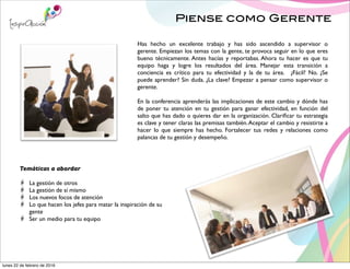 Piense como Gerente
Has hecho un excelente trabajo y has sido ascendido a supervisor o
gerente. Empiezan los temas con la gente, te provoca seguir en lo que eres
bueno técnicamente. Antes hacías y reportabas. Ahora tu hacer es que tu
equipo haga y logre los resultados del área. Manejar esta transición a
conciencia es crítico para tu efectividad y la de tu área. ¿Fácil? No. ¿Se
puede aprender? Sin duda. ¿La clave? Empezar a pensar como supervisor o
gerente.
En la conferencia aprenderás las implicaciones de este cambio y dónde has
de poner tu atención en tu gestión para ganar efectividad, en función del
salto que has dado o quieres dar en la organización. Clariﬁcar tu estrategia
es clave y tener claras las premisas también.Aceptar el cambio y resistirte a
hacer lo que siempre has hecho. Fortalecer tus redes y relaciones como
palancas de tu gestión y desempeño.
Temáticas a abordar
La gestión de otros
La gestión de sí mismo
Los nuevos focos de atención
Lo que hacen los jefes para matar la inspiración de su
gente
Ser un medio para tu equipo
lunes 22 de febrero de 2016
 