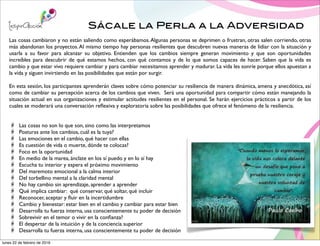 Sácale la Perla a la Adversidad
Las cosas cambiaron y no están saliendo como esperábamos.Algunas personas se deprimen o frustran, otras salen corriendo, otras
más abandonan los proyectos.Al mismo tiempo hay personas resilientes que descubren nuevas maneras de lidiar con la situación y
usarla a su favor para alcanzar su objetivo. Entienden que los cambios siempre generan movimiento y que son oportunidades
increíbles para descubrir de qué estamos hechos, con qué contamos y de lo que somos capaces de hacer. Saben que la vida es
cambio y que estar vivo requiere cambiar y para cambiar necesitamos aprender y madurar. La vida les sonríe porque ellos apuestan a
la vida y siguen invirtiendo en las posibilidades que están por surgir.
En esta sesión, los participantes aprenderán claves sobre cómo potenciar su resiliencia de manera dinámica, amena y anecdótica, así
como de cambiar su percepción acerca de los cambios que viven. Será una oportunidad para compartir cómo están manejando la
situación actual en sus organizaciones y estimular actitudes resilientes en el personal. Se harán ejercicios prácticos a partir de los
cuales se moderará una conversación reﬂexiva y exploratoria sobre las posibilidades que ofrece el fenómeno de la resiliencia.
Las cosas no son lo que son, sino como las interpretamos
Posturas ante los cambios, cuál es la tuya?
Las emociones en el cambio, qué hacer con ellas
Es cuestión de vida o muerte, dónde te colocas?
Foco en la oportunidad
En medio de la marea, ánclate en los sí puedo y en lo sí hay
Escucha tu interior y espera el próximo movimiento
Del maremoto emocional a la calma interior
Del torbellino mental a la claridad mental
No hay cambio sin aprendizaje, aprender a aprender
Qué implica cambiar: qué conservar, qué soltar, qué incluir
Reconocer, aceptar y ﬂuir en la incertidumbre
Cambio y bienestar: estar bien en el cambio y cambiar para estar bien
Desarrolla tu fuerza interna, usa conscientemente tu poder de decisión
Sobrevivir en el temor o vivir en la conﬁanza?
El despertar de la intuición y de la conciencia superior
Desarrolla tu fuerza interna, usa conscientemente tu poder de decisión
lunes 22 de febrero de 2016
 