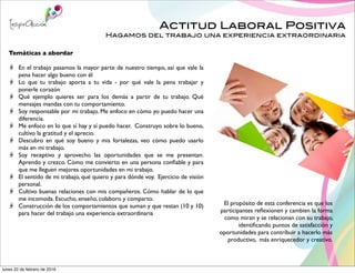 Actitud Laboral Positiva
Hagamos del trabajo una experiencia extraordinaria
El propósito de esta conferencia es que los
participantes reﬂexionen y cambien la forma
como miran y se relacionan con su trabajo,
identiﬁcando puntos de satisfacción y
oportunidades para contribuir a hacerlo más
productivo, más enriquecedor y creativo.
Temáticas a abordar
En el trabajo pasamos la mayor parte de nuestro tiempo, así que vale la
pena hacer algo bueno con él
Lo que tu trabajo aporta a tu vida - por qué vale la pena trabajar y
ponerle corazón
Qué ejemplo quieres ser para los demás a partir de tu trabajo. Qué
mensajes mandas con tu comportamiento.
Soy responsable por mi trabajo. Me enfoco en cómo yo puedo hacer una
diferencia.
Me enfoco en lo que sí hay y sí puedo hacer. Construyo sobre lo bueno,
cultivo la gratitud y el aprecio.
Descubro en qué soy bueno y mis fortalezas, veo cómo puedo usarlo
más en mi trabajo.
Soy receptivo y aprovecho las oportunidades que se me presentan.
Aprendo y crezco. Cómo me convierto en una persona conﬁable y para
que me lleguen mejores oportunidades en mi trabajo.
El sentido de mi trabajo, qué quiero y para dónde voy. Ejercicio de visión
personal.
Cultivo buenas relaciones con mis compañeros. Cómo hablar de lo que
me incomoda. Escucho, enseño, colaboro y comparto.
Construcción de los comportamientos que suman y que restan (10 y 10)
para hacer del trabajo una experiencia extraordinaria
lunes 22 de febrero de 2016
 