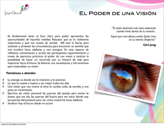 El Poder de una Visión
Es fundamental tener el foco claro para poder aprovechar las
oportunidades de hacerlas realidad. Rescatar qué es lo realmente
importante y qué nos mueve de verdad. Allí está la fuerza para
sostener y atravesar las circunstancias, para encontrar un sentido que
nos movilice hacia adelante y nos energice. En este espacio de
reﬂexión, conversación y acción, los participantes experimentarán a
través de ejercicios prácticos el poder de una visión y tendrán la
posibilidad de hacer un recorrido por su historia de vida para
inspirarse hacia el futuro. Se llevarán una visualización y herramientas
para materializar su visión.
Temáticas a abordar
La energía va donde van la intención y la atención
Lo que te mueve e inspira a ser mejor todos los días
Una visión que nos mueva el alma lo cambia todo, da sentido y nos
pone en movimiento
Ejercicio de visión personal: las puertas del pasado para tomar lo
bueno que me dió, las puertas del futuro para ver hacia dónde voy,
las puertas del presente para ver cómo moverme hacia adelante
Sembrar hoy el futuro desde mi acción
“Tu visión devendrá más clara solamente
cuando mires dentro de tu corazón...
Aquel que mira afuera, sueña. Quién mira
en su interior, despierta.”
Carl Jung
lunes 22 de febrero de 2016
 