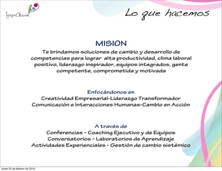 MISION
Te brindamos soluciones de cambio y desarrollo de
competencias para lograr alta productividad, clima laboral
positivo, liderazgo inspirador, equipos integrados, gente
competente, comprometida y motivada
A través de
Conferencias – Coaching Ejecutivo y de Equipos
Conversatorios – Laboratorios de Aprendizaje
Actividades Experienciales - Gestión de cambio sistémico
Enfocándonos en
Creatividad Empresarial-Liderazgo Transformador
Comunicación e Interacciones Humanas-Cambio en Acción
Lo que hacemos
lunes 22 de febrero de 2016
 