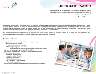 Lider Inspirador
Liderar no es fácil. Gerentes y supervisores tienen una tarea muy interesante que se va aprendiendo en la práctica: conseguir excelentes resultados con y a través
de otros. Hoy más que nunca, la gente está necesitando conectarse con propósitos importantes, sentirse respetados, valorados y tomados en cuenta, inclusive
recibir un buen parado cuando las cosas no se están haciendo bien. Sin duda inﬂuir e inspirar se vuelven competencias fundamentales a desarrollar para lograr
construir espacios de trabajo centrados en el respeto, la excelencia, el compromiso y la responsabilidad.
Los participantes explorarán el fenómeno de la inspiración para liderar a otros, primero en sí mismos y luego en los demás. Será una oportunidad para
intercambiar buenas prácticas, descubrirse a través de ejercicios prácticos, anécdotas y dinámicas.
Temáticas a abordar
• La gestión de sí mismo como ejercicio fundamental del liderazgo
• Encontrar el orden interno
• Herramientas de manejo emocional
• Prácticas para inspirarme a mí mismo
• Responsabilidad,Agradecimiento,Aprendizaje, Presente, Foco, Servicio
•La base: ejemplo a seguir, agente de cambio, iniciador
•La emoción como base de la inspiración - cómo manejarlas con otros
•Herramientas de inspiración
•Establecer metas retadoras
•Establecer visión y dirección
•Comunicarse con poder
•Desarrollar a las personas
•Ser colaborador y jugar en equipo
•Promover la innovación
• Los 10 comportamientos del supervisor que matan la inspiración en la gente
“Un Líder es a la vez un energizador y un motivador, alguien que inspira,
estimula y orienta a los demás, que genera la magia que hace desear a
cada uno hacer algo extra.”
Peter F. Drucker
lunes 22 de febrero de 2016
 
