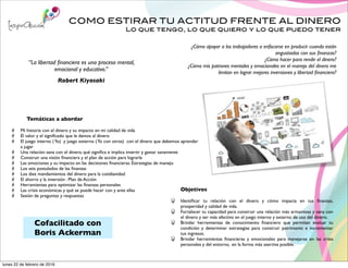 COMO ESTIRAR TU ACTITUD FRENTE AL DINERO
Lo que tengo, lo que quiero y lo que puedo tener
Objetivos
Identiﬁcar tu relación con el dinero y cómo impacta en tus ﬁnanzas,
prosperidad y calidad de vida.
Fortalecer tu capacidad para construir una relación más armoniosa y sana con
el dinero y ser más efectivo en el juego interno y externo de uso del dinero.
Brindar herramientas de conocimiento ﬁnanciero que permitan evaluar tu
condición y determinar estrategias para construir patrimonio e incrementar
tus ingresos.
Brindar herramientas ﬁnancieras y emocionales para manejarse en las crisis
personales y del entorno, en la forma más asertiva posible.
“La libertad ﬁnanciera es una proceso mental,
emocional y educativo.”
Robert Kiyosaki
Temáticas a abordar
Mi historia con el dinero y su impacto en mi calidad de vida
El valor y el signiﬁcado que le damos al dinero
El juego interno (Yo) y juego externo (Yo con otros) con el dinero que debemos aprender
a jugar
Una relación sana con el dinero, qué signiﬁca e implica invertir y gastar sanamente
Construir una visión ﬁnanciera y el plan de acción para lograrla
Las emociones y su impacto en las decisiones ﬁnancieras. Estrategias de manejo
Los seis postulados de las ﬁnanzas
Los diez mandamientos del dinero para la cotidianidad
El ahorro y la inversión : Plan de Acción
Herramientas para optimizar las ﬁnanzas personales
Las crisis económicas y qué se puede hacer con y ante ellas
Sesión de preguntas y respuestas
¿Cómo apoyar a los trabajadores a enfocarse en producir cuando están
angustiados con sus ﬁnanzas?
¿Cómo hacer para rendir el dinero?
¿Cómo mis patrones mentales y emocionales en el manejo del dinero me
limitan en lograr mejores inversiones y libertad ﬁnanciera?
Cofacilitado con
Boris Ackerman
lunes 22 de febrero de 2016
 