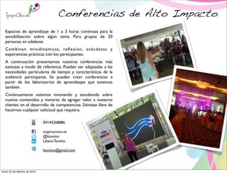 Conferencias de Alto Impacto
Espacios de aprendizaje de 1 a 3 horas continuas para la
sensibilización sobre algún tema. Para grupos de 20
personas en adelante.
Combinan minidinámicas, reﬂexión, anécdotas y
experiencias prácticas con los participantes.
A continuación presentamos nuestras conferencias más
exitosas a modo de referencia. Pueden ser adaptadas a las
necesidades particulares de tiempo y características de la
audiencia participante. Se pueden crear conferencias a
partir de los laboratorios de aprendizajes que tenemos
también.
Continuamente estamos innovando y estudiando sobre
nuevos contenidos y maneras de agregar valor a nuestros
clientes en el desarrollo de competencias. Siéntase libre de
hacernos cualquier solicitud que requiera.
04143268886
inspiraccion.ve
@ltonitto
Liliana Tonitto
ltonitto@gmail.com
lunes 22 de febrero de 2016
 