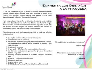 Enfrenta los Desafíos
a la Francesa
“No hay placer tan agradable como el renovarse”
Publio Siro
La sala está acondicionada para un desﬁle de modas al mejor estilo de alta
costura parisino. Entra Madame Petit Pois, directora de moda de la
Maison Dior, buscando nuevos talentos para llevarse a Paris como
diseñadores de la colección “Rompiendo Esquemas”.
Hará una prueba en vivo con los participantes, donde unos serán modelos
y los otros diseñadores. Los diseñadores deberán transformar la imagen
de los modelos, para ello contarán con materiales dispuestos en sala más
los recursos que ellos tengan. Los modelos desﬁlarán en pasarela. Se
premiará los diseños más innovadores y transformadores.
Posteriormente, a partir de la experiencia vivida se hará una reﬂexión
conjunta sobre:
qué implica cambiar: soltar, conservar e incorporar
cómo saber que se ha cambiado
los procesos de transición (ajuste emocional dentro del cambio),
las emociones que aparecen en los procesos de cambio y qué
hacer con ellas
la resistencia a cambiar
lo que ayuda y diﬁculta en los procesos de transformación
las diferentes posturas que aparecen los procesos de cambio:
pionero o seguidor
cambio y bienestar: estar bien en el cambio y cambiar para estar
bien
atreverse a cambiar y probar lo nuevo
liderazgo y seguirazgo
dirigir y dejarse llevar
CAMBIO: Cima,Apertura, Motivo, Baila, Innova, Oportunidad
“Nosotros mismos debemos ser el cambio que
deseamos ver en el mundo”
Gandhi
lunes 22 de febrero de 2016
 
