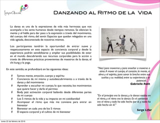 Danzando al Ritmo de la Vida
La danza es una de la expresiones de vida más hermosas que nos
acompaña a los seres humanos desde tiempos remotos. Se silencian la
mente y el habla para dar paso a la expresión a través del movimiento,
del cuerpo, del ritmo, del sentir. Espacios que quedan relegados en una
vida agitada, desconectada de nosotros mismos.
Los participantes tendrán la oportunidad de entrar suave y
respetuosamente en este espacio de conciencia corporal y desde la
experiencia podrán sensibilizarse y ampliar sus posibilidades de estar
en el mundo descubriendo sus recursos corporales para la acción a
través de diferentes prácticas provenientes de maestros de la danza, el
chi kung y la yoga.
En este sentido, se profundizará en las siguientes ideas:
Somos mente, emoción, cuerpo y espíritu
Conciencia de mí mismo y autodescubrimiento a a través de la
danza y del movimiento
Aprender a escuchar mi cuerpo, lo que necesita, los movimientos
que quiere hacer y darle el permiso
Body jazz: activación corporal bailando desde diferentes partes
de mi cuerpo
Los 5 ritmos de la vida y su impacto en mi cotidianidad
Acompasar el ritmo que más me conviene para entrar en
bienestar
Bienestar en cada uno de los 5 ritmos
El espacio corporal y el cultivo de mi bienestar
“Nací para moverme y para enseñar a moverse a
otros.A mover el cuerpo, el corazón, la mente, el
alma y el espíritu, para sanar la brecha entre sus
sueños y su realidad, entre su experiencia y su
potencial…”
Gabrielle Roth
"En el principio era la danza, y la danza estaba en
el ritmo, y el ritmo era la danza. En el comienzo
era el ritmo y todo ha sido hecho por él, y nada ha
sido hecho sin él."
Serge Lifar
lunes 22 de febrero de 2016
 