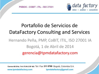 Portafolio de Servicios de
DataFactory Consulting and Services
Hernando Peña, PMP, CoBIT, ITIL, ISO 27001 IA
Bogotá, 1 de Abril de 2014
gerencia@tpmdatafactory.com
 