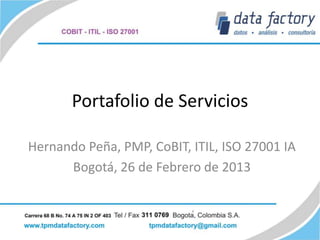 Portafolio de Servicios

Hernando Peña, PMP, CoBIT, ITIL, ISO 27001 IA
      Bogotá, 26 de Febrero de 2013
 