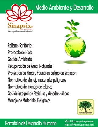 Medio Ambiente y Desarrollo

 Sinapsix                  R

           RIF: J-31137486-8




 Rellenos Sanitarios
 Protocolo de Kioto
 Gestión Ambiental
 Recuperación de Áreas Naturales
 Protección de Flora y Fauna en peligro de extinción
 Normativa de Manejo materiales peligrosos
 Normativa de manejo de asbesto
 Gestión integral de Residuos y desechos sólidos
 Manejo de Materiales Peligrosos
                                                          Parquesinapsix.com




Portafolio de Desarrollo Humano             Web: http:parquesinapsix.com
                                            Mail: info@parquesinapsix.com
 
