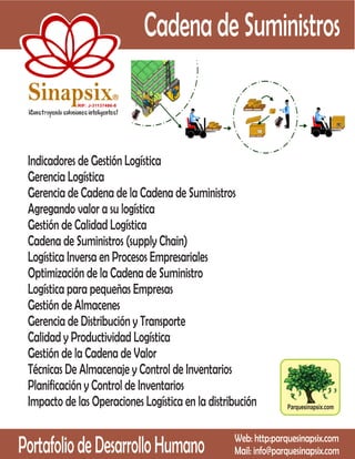 Cadena de Suministros
 Sinapsix                   R

            RIF: J-31137486-8




 Indicadores de Gestión Logística
 Gerencia Logística
 Gerencia de Cadena de la Cadena de Suministros
 Agregando valor a su logística
 Gestión de Calidad Logística
 Cadena de Suministros (supply Chain)
 Logística Inversa en Procesos Empresariales
 Optimización de la Cadena de Suministro
 Logística para pequeñas Empresas
 Gestión de Almacenes
 Gerencia de Distribución y Transporte
 Calidad y Productividad Logística
 Gestión de la Cadena de Valor
 Técnicas De Almacenaje y Control de Inventarios
 Planificación y Control de Inventarios
 Impacto de las Operaciones Logística en la distribución        Parquesinapsix.com




Portafolio de Desarrollo Humano                   Web: http:parquesinapsix.com
                                                  Mail: info@parquesinapsix.com
 