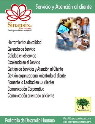 Servicio y Atención al cliente

 Sinapsix                 R

          RIF: J-31137486-8




 Herramientas de calidad
 Gerencia de Servicio
 Calidad en el servicio
 Excelencia en el Servicio
 Gestión de Servicios y Atención al Cliente
 Gestión organizacional orientada al cliente
 Fomente la Lealtad en sus clientes
 Comunicación Corporativa
 Comunicación orientada al cliente

                                                          Parquesinapsix.com




Portafolio de Desarrollo Humano             Web: http:parquesinapsix.com
                                            Mail: info@parquesinapsix.com
 