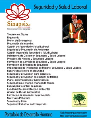 Seguridad y Salud Laboral

 Sinapsix                    R

             RIF: J-31137486-8




 Trabajos en Altura
 Ergonomía
 Planes de Emergencia
 Prevención de Incendios
 Gestión de Seguridad y Salud Laboral
 Seguridad y Prevención de Accidentes
 Gestión Integral de Seguridad y Salud Laboral
 Indicadores de Gestión en Seguridad y Salud Laboral
 Principios de Higiene y Seguridad Laboral
 Formación de Comités de Seguridad y Salud Laboral
 Formación de Brigadas de Seguridad
 Implantación de Programas de Higiene, Seguridad y Salud Laboral
 Supervisión efectiva en seguridad
 Seguridad y prevención para ejecutivos
 Seguridad y prevención en espacios de trabajo
 Planes de Emergencia y Contingencia
 Seguridad en el manejo manual de cargas
 Evacuación y control de pánico
 Fundamentos de protección ambiental
 Análisis de Riesgo Corporativo
 Formación de delegados de prevención
 Materiales Peligrosos
 Seguridad y Etica
 Seguridad Industrial en Emergencias                      Parquesinapsix.com




Portafolio de Desarrollo Humano                    Web: http:parquesinapsix.com
                                                   Mail: info@parquesinapsix.com
 