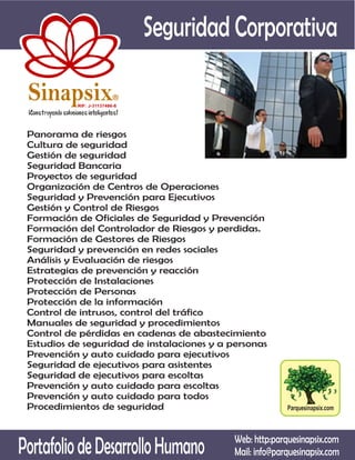Seguridad Corporativa

 Sinapsix                  R

           RIF: J-31137486-8




 Panorama de riesgos
 Cultura de seguridad
 Gestión de seguridad
 Seguridad Bancaria
 Proyectos de seguridad
 Organización de Centros de Operaciones
 Seguridad y Prevención para Ejecutivos
 Gestión y Control de Riesgos
 Formación de Oficiales de Seguridad y Prevención
 Formación del Controlador de Riesgos y perdidas.
 Formación de Gestores de Riesgos
 Seguridad y prevención en redes sociales
 Análisis y Evaluación de riesgos
 Estrategias de prevención y reacción
 Protección de Instalaciones
 Protección de Personas
 Protección de la información
 Control de intrusos, control del tráfico
 Manuales de seguridad y procedimientos
 Control de pérdidas en cadenas de abastecimiento
 Estudios de seguridad de instalaciones y a personas
 Prevención y auto cuidado para ejecutivos
 Seguridad de ejecutivos para asistentes
 Seguridad de ejecutivos para escoltas
 Prevención y auto cuidado para escoltas
 Prevención y auto cuidado para todos
 Procedimientos de seguridad                               Parquesinapsix.com




Portafolio de Desarrollo Humano              Web: http:parquesinapsix.com
                                             Mail: info@parquesinapsix.com
 