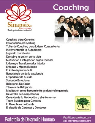 Coaching

 Sinapsix                  R

           RIF: J-31137486-8




Coaching para Gerentes
Introducción al Coaching
Taller de Coaching para Líderes Comunitarios
Incrementando la Autoestima
Jugando con el color
Descubre la pasion en tu vida
Motivación e integración organizacional
Liderazgo Transformador Interior
Enfoque y Materialización
El éxito depende de ti
Renaciendo desde la excelencia
Empoderando tu vida
Sanando Emociones
Relaciones No Sanas
Técnicas de Relajación
Meditacion como herramienta de desarrollo gerencia
Desarrollo de Competencias
Gerencia de la Motivación y el entusiasmo
Team Building para Gerentes
El Gerente como Coach
El desafío de Gerentes y Directivos                        Parquesinapsix.com




Portafolio de Desarrollo Humano              Web: http:parquesinapsix.com
                                             Mail: info@parquesinapsix.com
 