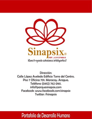 Sinapsix                         R

                         RIF: J-31137486-8




                   Dirección:
Calle López Aveledo Edificio Torre del Centro.
     Piso 7 Oficina 701. Maracay. Aragua.
           Teléfono (0412) 762 0161.
           info@parquesinapsix.com
   Facebook: www.facebook.com/sinapsix
               Twitter: @sinapsix




   Portafolio de Desarrollo Humano
 