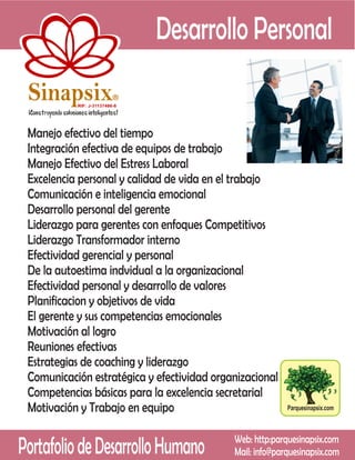 Desarrollo Personal
 Sinapsix                  R

           RIF: J-31137486-8




 Manejo efectivo del tiempo
 Integración efectiva de equipos de trabajo
 Manejo Efectivo del Estress Laboral
 Excelencia personal y calidad de vida en el trabajo
 Comunicación e inteligencia emocional
 Desarrollo personal del gerente
 Liderazgo para gerentes con enfoques Competitivos
 Liderazgo Transformador interno
 Efectividad gerencial y personal
 De la autoestima indvidual a la organizacional
 Efectividad personal y desarrollo de valores
 Planificacion y objetivos de vida
 El gerente y sus competencias emocionales
 Motivación al logro
 Reuniones efectivas
 Estrategias de coaching y liderazgo
 Comunicación estratégica y efectividad organizacional
 Competencias básicas para la excelencia secretarial
 Motivación y Trabajo en equipo                           Parquesinapsix.com




Portafolio de Desarrollo Humano             Web: http:parquesinapsix.com
                                            Mail: info@parquesinapsix.com
 