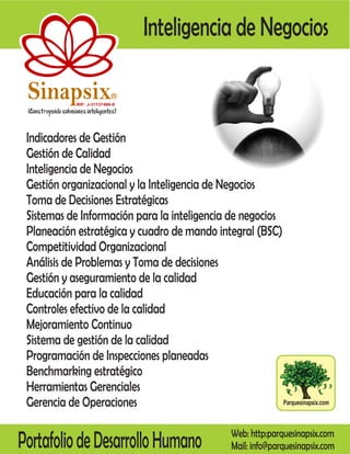 Inteligencia de Negocios

 Sinapsix                    R

             RIF: J-31137486-8




 Indicadores de Gestión
 Gestión de Calidad
 Inteligencia de Negocios
 Gestión organizacional y la Inteligencia de Negocios
 Toma de Decisiones Estratégicas
 Sistemas de Información para la inteligencia de negocios
 Planeación estratégica y cuadro de mando integral (BSC)
 Competitividad Organizacional
 Análisis de Problemas y Toma de decisiones
 Gestión y aseguramiento de la calidad
 Educación para la calidad
 Controles efectivo de la calidad
 Mejoramiento Continuo
 Sistema de gestión de la calidad
 Programación de Inspecciones planeadas
 Benchmarking estratégico
 Herramientas Gerenciales
 Gerencia de Operaciones                                  Parquesinapsix.com




Portafolio de Desarrollo Humano                    Web: http:parquesinapsix.com
                                                   Mail: info@parquesinapsix.com
 