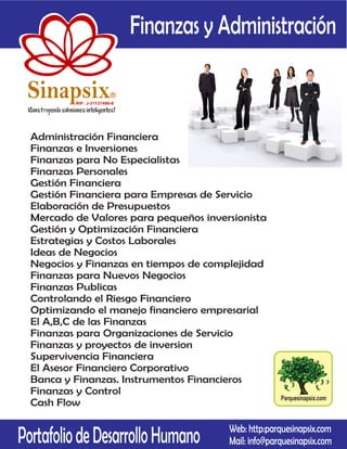Finanzas y Administración

 Sinapsix                 R

          RIF: J-31137486-8




  Administración Financiera
  Finanzas e Inversiones
  Finanzas para No Especialistas
  Finanzas Personales
  Gestión Financiera
  Gestión Financiera para Empresas de Servicio
  Elaboración de Presupuestos
  Mercado de Valores para pequeños inversionista
  Gestión y Optimización Financiera
  Estrategias y Costos Laborales
  Ideas de Negocios
  Negocios y Finanzas en tiempos de complejidad
  Finanzas para Nuevos Negocios
  Finanzas Publicas
  Controlando el Riesgo Financiero
  Optimizando el manejo financiero empresarial
  El A,B,C de las Finanzas
  Finanzas para Organizaciones de Servicio
  Finanzas y proyectos de inversion
  Supervivencia Financiera
  El Asesor Financiero Corporativo
  Banca y Finanzas. Instrumentos Financieros
  Finanzas y Control
                                                        Parquesinapsix.com
  Cash Flow


Portafolio de Desarrollo Humano           Web: http:parquesinapsix.com
                                          Mail: info@parquesinapsix.com
 