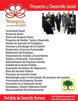 Proyectos y Desarrollo Social

 Sinapsix                   R

            RIF: J-31137486-8




 Contraloría Social
 Economía Social
 Diseño de Proyecto Social
 Proyectos de Gestión Social y Desarrollo
 Gestión de Atención al Ciudadano
 Gerencia y Estrategias de Co Gestión
 Producción y Consumo Sustentable
 Elaboración de Proyectos
 Organizaciones Sociales y Comunitarias
 Gestión y Formación Comunitaria
 Administración de Proyectos Sociales
 Calidad de la Acción Publica
 Evaluación de Gestión de Organismos
 Ética del Servidor Publico
 Proyectos de Inversión Social
 Metodologías para la formulación de proyectos de inversión
 Formulación de Proyectos Sociales
 Innovación en el Desarrollo Social
 Estrategias y Gestión Operativa Social
 Responsabilidad Social Empresarial                  Parquesinapsix.com




Portafolio de Desarrollo Humano                 Web: http:parquesinapsix.com
                                                Mail: info@parquesinapsix.com
 