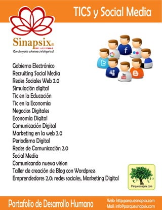 TICS y Social Media

 Sinapsix                   R

            RIF: J-31137486-8




 Gobierno Electrónico
 Recruiting Social Media
 Redes Sociales Web 2.0
 Simulación digital
 Tic en la Educación
 Tic en la Economía
 Negocios Digitales
 Economía Digital
 Comunicación Digital
 Marketing en la web 2.0
 Periodismo Digital
 Redes de Comunicación 2.0
 Social Media
 Comunicando nueva vision
 Taller de creación de Blog con Wordpress
 Emprendedores 2.0: redes sociales, Marketing Digital
                                                             Parquesinapsix.com




Portafolio de Desarrollo Humano                Web: http:parquesinapsix.com
                                               Mail: info@parquesinapsix.com
 