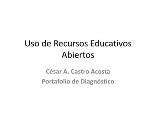 Uso de Recursos Educativos
Abiertos
César A. Castro Acosta
Portafolio de Diagnóstico
 
