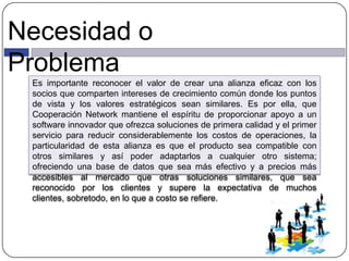 Necesidad o
Problema
Es importante reconocer el valor de crear una alianza eficaz con los
socios que comparten intereses de crecimiento común donde los puntos
de vista y los valores estratégicos sean similares. Es por ella, que
Cooperación Network mantiene el espíritu de proporcionar apoyo a un
software innovador que ofrezca soluciones de primera calidad y el primer
servicio para reducir considerablemente los costos de operaciones, la
particularidad de esta alianza es que el producto sea compatible con
otros similares y así poder adaptarlos a cualquier otro sistema;
ofreciendo una base de datos que sea más efectivo y a precios más
accesibles al mercado que otras soluciones similares, que sea
reconocido por los clientes y supere la expectativa de muchos
clientes, sobretodo, en lo que a costo se refiere.
 