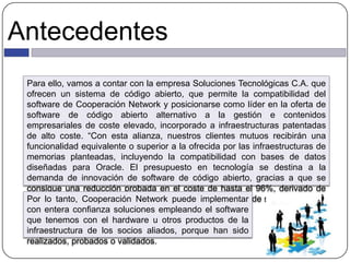 Antecedentes
Para ello, vamos a contar con la empresa Soluciones Tecnológicas C.A. que
ofrecen un sistema de código abierto, que permite la compatibilidad del
software de Cooperación Network y posicionarse como líder en la oferta de
software de código abierto alternativo a la gestión e contenidos
empresariales de coste elevado, incorporado a infraestructuras patentadas
de alto coste. “Con esta alianza, nuestros clientes mutuos recibirán una
funcionalidad equivalente o superior a la ofrecida por las infraestructuras de
memorias planteadas, incluyendo la compatibilidad con bases de datos
diseñadas para Oracle. El presupuesto en tecnología se destina a la
demanda de innovación de software de código abierto, gracias a que se
consigue una reducción probada en el coste de hasta el 96%, derivado de
los gastos de funcionamiento mediante acuerdos de nivel de servicio.”Por lo tanto, Cooperación Network puede implementar
con entera confianza soluciones empleando el software
que tenemos con el hardware u otros productos de la
infraestructura de los socios aliados, porque han sido
realizados, probados o validados.
 