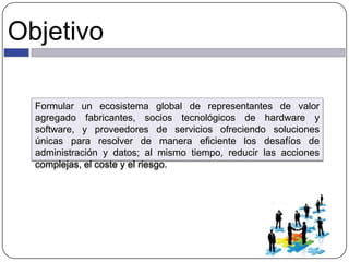 Objetivo
Formular un ecosistema global de representantes de valor
agregado fabricantes, socios tecnológicos de hardware y
software, y proveedores de servicios ofreciendo soluciones
únicas para resolver de manera eficiente los desafíos de
administración y datos; al mismo tiempo, reducir las acciones
complejas, el coste y el riesgo.
 