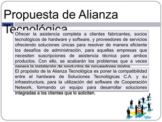 Propuesta de Alianza
TecnológicaOfrecer la asistencia completa a clientes fabricantes, socios
tecnológicos de hardware y software, y proveedores de servicios
ofreciendo soluciones únicas para resolver de manera eficiente
los desafíos de administración, para aquellas empresas que
necesiten suscripciones de asistencia técnica para ambos
productos. Con ello, se acabarán los problemas que a veces
genera la instalación de productos de proveedores mixtos.
El propósito de la Alianza Tecnológica es poner la compatibilidad
entre el hardware de Soluciones Tecnológicas C.A. y su
infraestructura, para la utilización del software de Cooperación
Network, formando un equipo para desarrollar soluciones
integradas a los clientes que lo soliciten.
 
