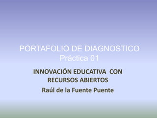 PORTAFOLIO DE DIAGNOSTICO 
Práctica 01 
INNOVACIÓN EDUCATIVA CON 
RECURSOS ABIERTOS 
Raúl de la Fuente Puente 
 