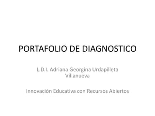 PORTAFOLIO DE DIAGNOSTICO 
L.D.I. Adriana Georgina Urdapilleta 
Villanueva 
Innovación Educativa con Recursos Abiertos 
 