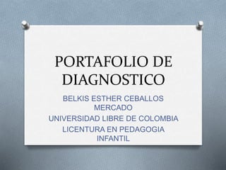 PORTAFOLIO DE 
DIAGNOSTICO 
BELKIS ESTHER CEBALLOS 
MERCADO 
UNIVERSIDAD LIBRE DE COLOMBIA 
LICENTURA EN PEDAGOGIA 
INFANTIL 
 