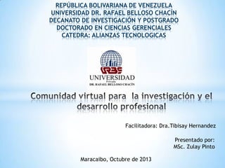 REPÚBLICA BOLIVARIANA DE VENEZUELA
UNIVERSIDAD DR. RAFAEL BELLOSO CHACÍN
DECANATO DE INVESTIGACIÓN Y POSTGRADO
DOCTORADO EN CIENCIAS GERENCIALES
CATEDRA: ALIANZAS TECNOLOGICAS
Maracaibo, Octubre de 2013
Presentado por:
MSc. Zulay Pinto
Facilitadora: Dra.Tibisay Hernandez
 