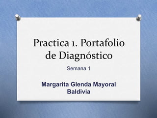 Practica 1. Portafolio 
de Diagnóstico 
Semana 1 
Margarita Glenda Mayoral 
Baldivia 
 