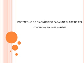 PORTAFOLIO DE DIAGNÓSTICO PARA UNA CLASE DE ESL 
CONCEPCIÓN ENRÍQUEZ MARTÍNEZ 
 