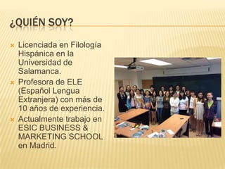 ¿QUIÉN SOY?
 Licenciada en Filología
Hispánica en la
Universidad de
Salamanca.
 Profesora de ELE
(Español Lengua
Extranjera) con más de
10 años de experiencia.
 Actualmente trabajo en
ESIC BUSINESS &
MARKETING SCHOOL
en Madrid.
 
