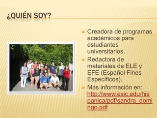 ¿QUIÉN SOY?
 Creadora de programas
académicos para
estudiantes
universitarios.
 Redactora de
materiales de ELE y
EFE (Español Fines
Específicos).
 Más información en:
http://www.esic.edu/his
panica/pdf/sandra_domi
ngo.pdf
 