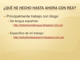 ¿QUÉ HE HECHO HASTA AHORA CON REA?
 Principalmente trabajo con blogs:
 De lengua española:
 http://eldardoenlalengua.blogspot.com.es/
 Específico de mi trabajo:
 http://estudiantesespanol.blogspot.com.es/
 