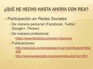 ¿QUÉ HE HECHO HASTA AHORA CON REA?
 Participación en Redes Sociales
 De manera personal (Facebook, Twitter,
Google+, Flicker)
 De manera profesional:
 https://www.facebook.com/esic.hispanica
 Publicaciones:
 http://www.lulu.com/shop/search.ep?contributorId=652
926
 http://www.sanesociety.org/users/index.php?usr=661
 