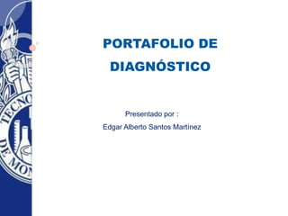 PORTAFOLIO DE 
DIAGNÓSTICO 
Presentado por : 
Edgar Alberto Santos Martínez 
 